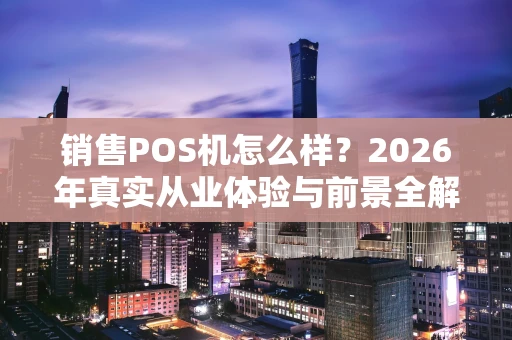 销售POS机怎么样？2026年真实从业体验与前景全解析