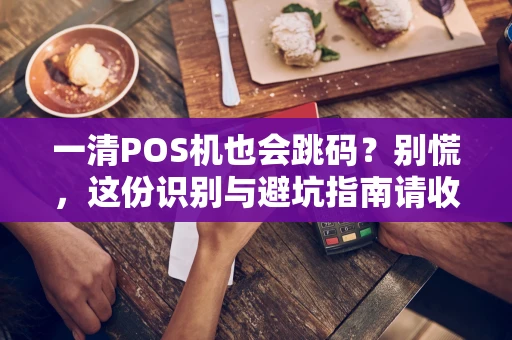 一清POS机也会跳码？别慌，这份识别与避坑指南请收好
