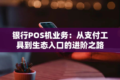 银行POS机业务：从支付工具到生态入口的进阶之路