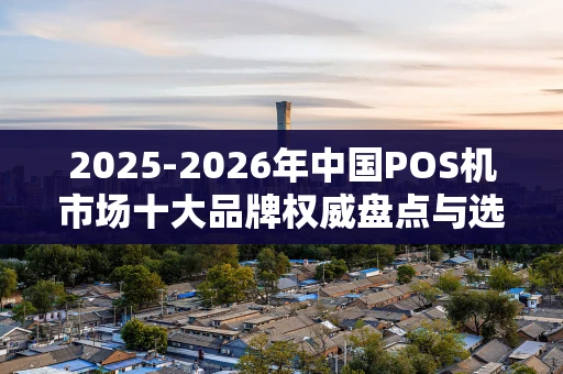 2025-2026年中国POS机市场十大品牌权威盘点与选购指南