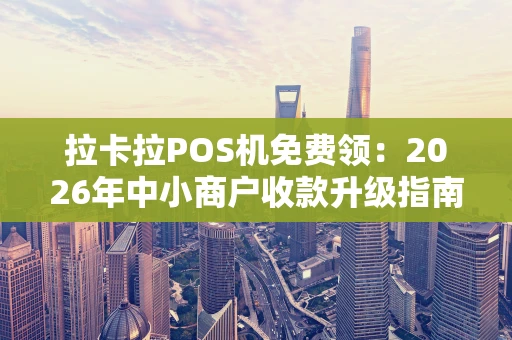 拉卡拉POS机免费领：2026年中小商户收款升级指南