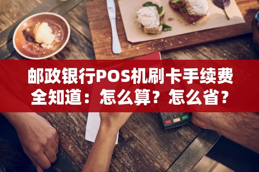邮政银行POS机刷卡手续费全知道：怎么算？怎么省？