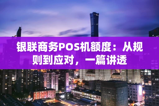 银联商务POS机额度：从规则到应对，一篇讲透