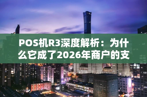 POS机R3深度解析：为什么它成了2026年商户的支付新宠？