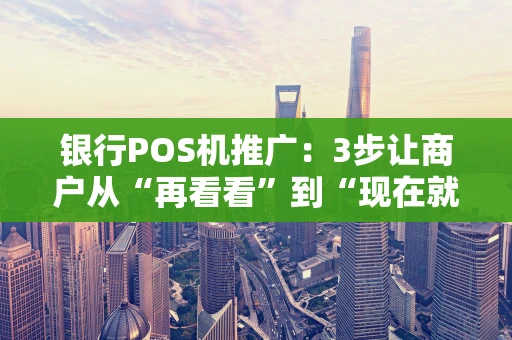 银行POS机推广：3步让商户从“再看看”到“现在就办”
