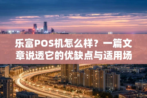 乐富POS机怎么样？一篇文章说透它的优缺点与适用场景