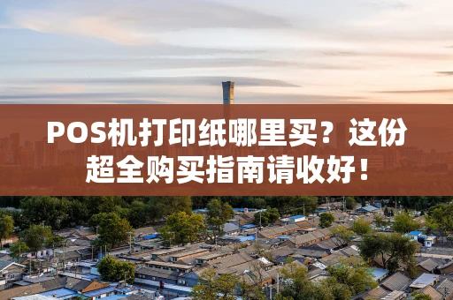 POS机打印纸哪里买？这份超全购买指南请收好！