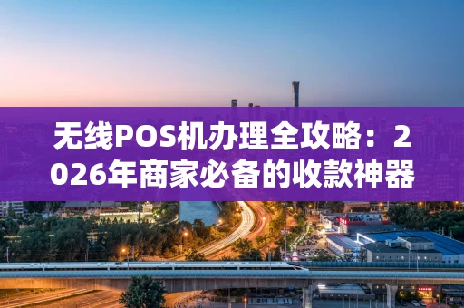 无线POS机办理全攻略：2026年商家必备的收款神器