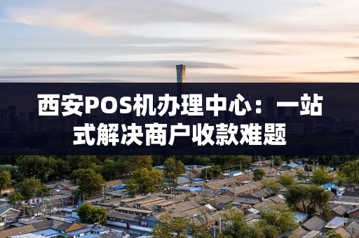 西安POS机办理中心：一站式解决商户收款难题