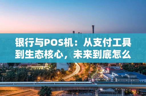 银行与POS机：从支付工具到生态核心，未来到底怎么走？