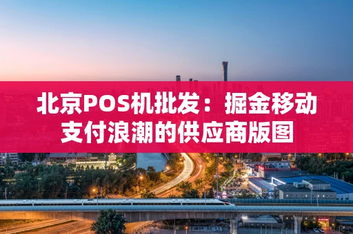 北京POS机批发：掘金移动支付浪潮的供应商版图
