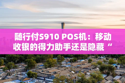 随行付S910 POS机：移动收银的得力助手还是隐藏“陷阱”？