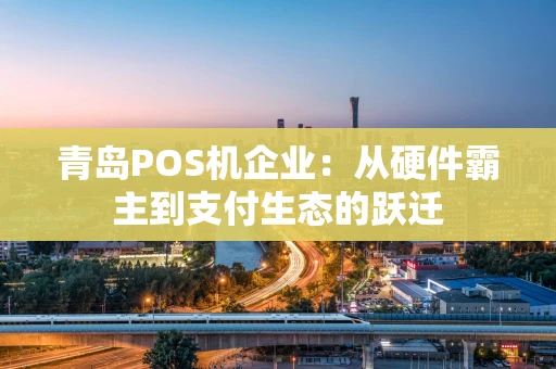 青岛POS机企业：从硬件霸主到支付生态的跃迁