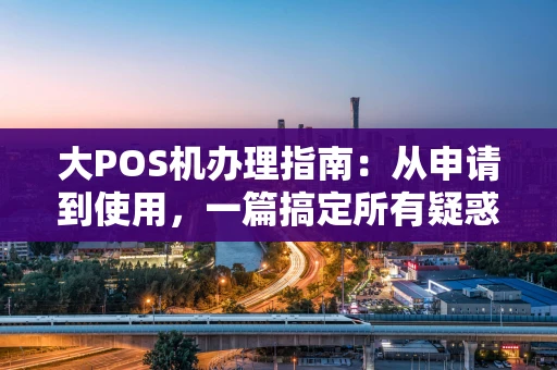 大POS机办理指南：从申请到使用，一篇搞定所有疑惑