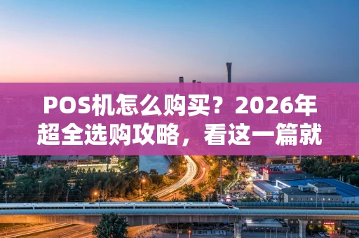 POS机怎么购买？2026年超全选购攻略，看这一篇就够了