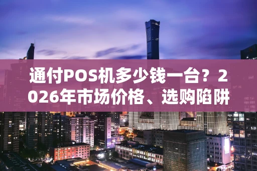 通付POS机多少钱一台？2026年市场价格、选购陷阱与省钱攻略全揭秘