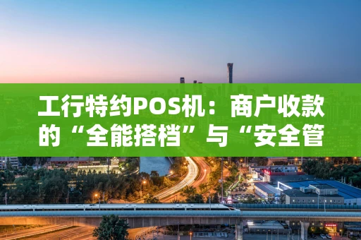 工行特约POS机：商户收款的“全能搭档”与“安全管家”