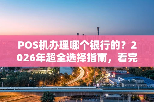 POS机办理哪个银行的？2026年超全选择指南，看完这篇不纠结！