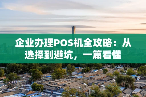企业办理POS机全攻略：从选择到避坑，一篇看懂
