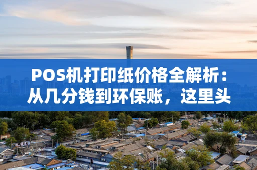 POS机打印纸价格全解析：从几分钱到环保账，这里头门道不少