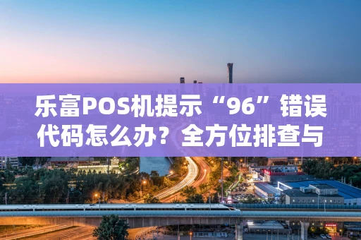 乐富POS机提示“96”错误代码怎么办？全方位排查与解决攻略