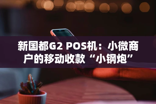 新国都G2 POS机：小微商户的移动收款“小钢炮”