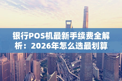 银行POS机最新手续费全解析：2026年怎么选最划算？
