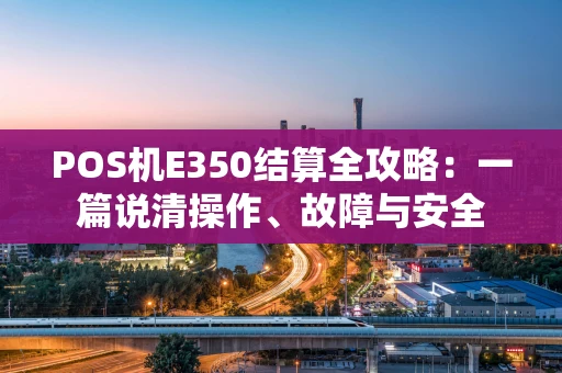 POS机E350结算全攻略：一篇说清操作、故障与安全
