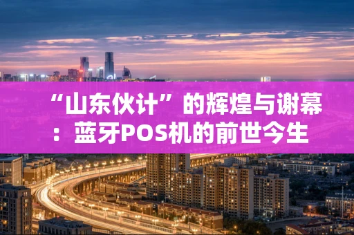 “山东伙计”的辉煌与谢幕：蓝牙POS机的前世今生