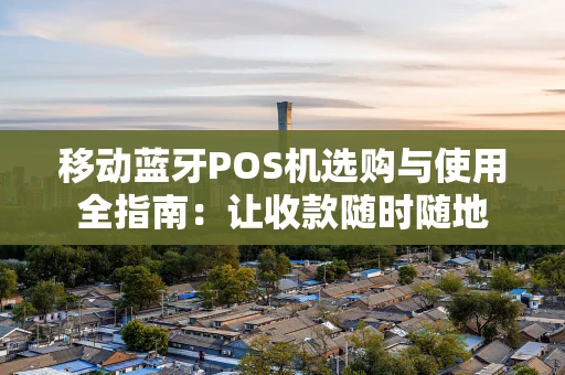 移动蓝牙POS机选购与使用全指南：让收款随时随地
