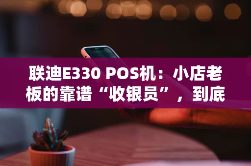 联迪E330 POS机：小店老板的靠谱“收银员”，到底强在哪？