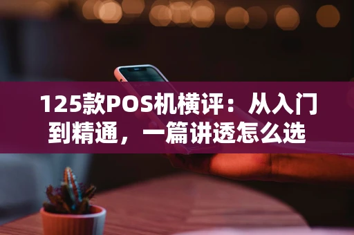 125款POS机横评：从入门到精通，一篇讲透怎么选