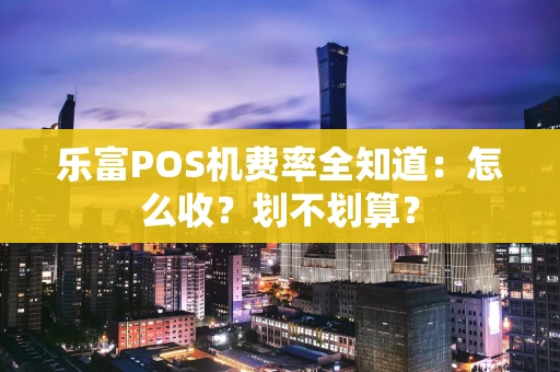 乐富POS机费率全知道：怎么收？划不划算？