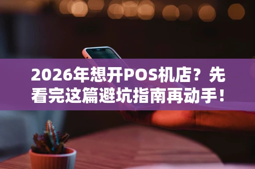 2026年想开POS机店？先看完这篇避坑指南再动手！