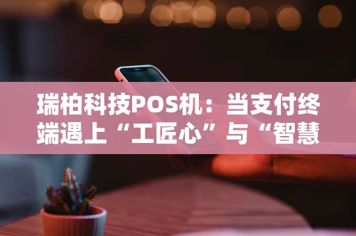 瑞柏科技POS机：当支付终端遇上“工匠心”与“智慧脑”