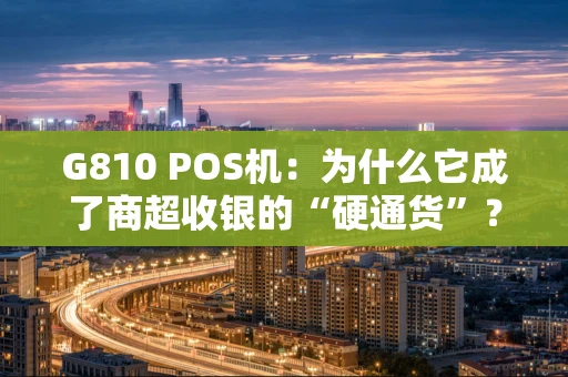 G810 POS机：为什么它成了商超收银的“硬通货”？