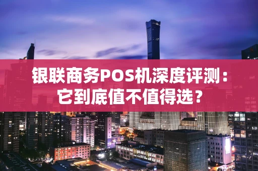 银联商务POS机深度评测：它到底值不值得选？