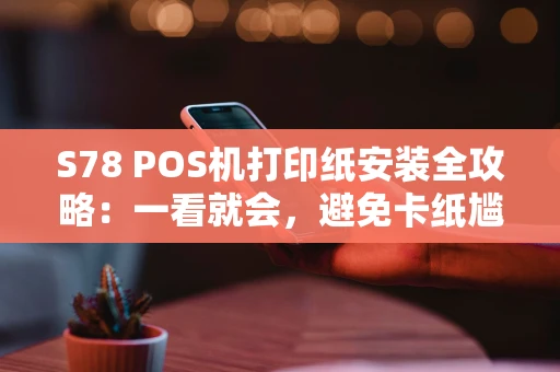 S78 POS机打印纸安装全攻略：一看就会，避免卡纸尴尬