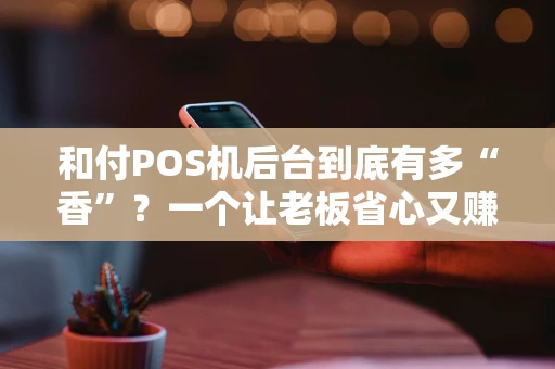 和付POS机后台到底有多“香”？一个让老板省心又赚钱的数字化管家