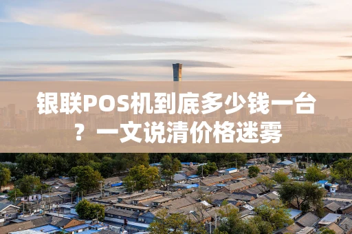 银联POS机到底多少钱一台？一文说清价格迷雾