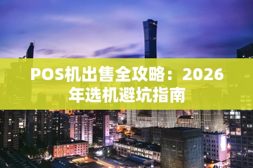 POS机出售全攻略：2026年选机避坑指南