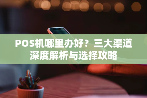 POS机哪里办好？三大渠道深度解析与选择攻略