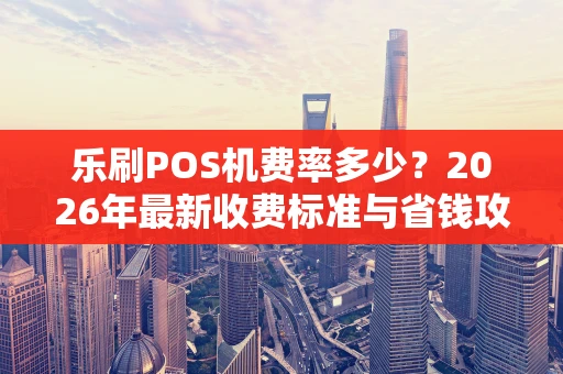 乐刷POS机费率多少？2026年最新收费标准与省钱攻略大揭秘