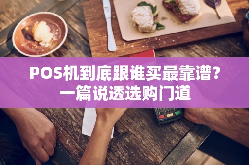 POS机到底跟谁买最靠谱？一篇说透选购门道