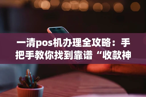 一清pos机办理全攻略：手把手教你找到靠谱“收款神器”