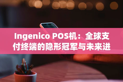 Ingenico POS机：全球支付终端的隐形冠军与未来进化