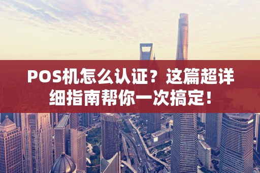 POS机怎么认证？这篇超详细指南帮你一次搞定！