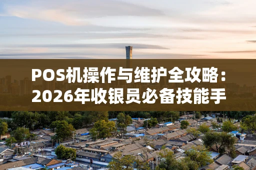 POS机操作与维护全攻略：2026年收银员必备技能手册