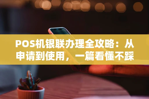 POS机银联办理全攻略：从申请到使用，一篇看懂不踩坑