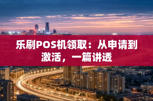 乐刷POS机领取：从申请到激活，一篇讲透